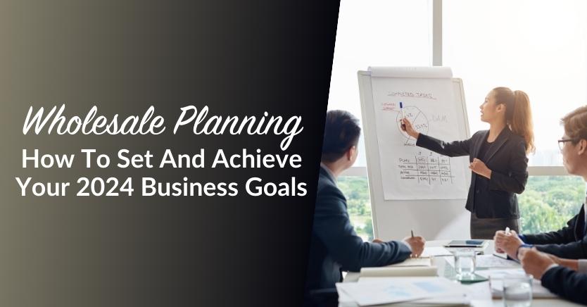 Wholesale Planning: How To Set And Achieve Your 2024 Business Goals
